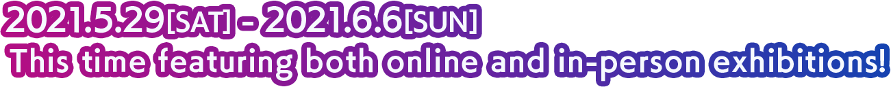 2021.5.29[SAT] - 2021.6.6[SUN] This time featuring both online and in-person exhibitions!